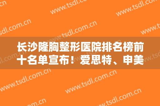 长沙隆胸整形医院排名榜前十名单宣布！爱思特、申美名次靠前，势均力敌