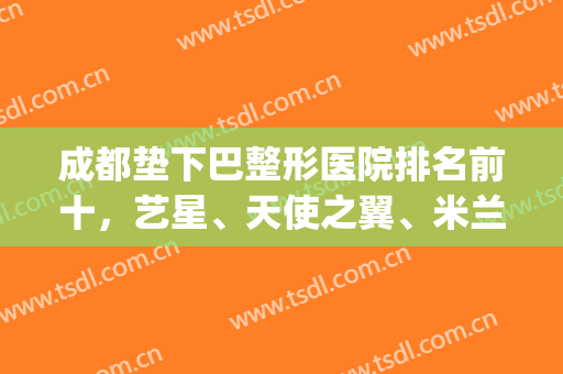 成都垫下巴整形医院排名前十，艺星、天使之翼、米兰柏羽等综合top10，强强联合！