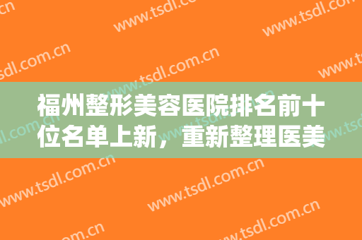 福州整形美容医院排名前十位名单上新，重新整理医美top10，网红且权威