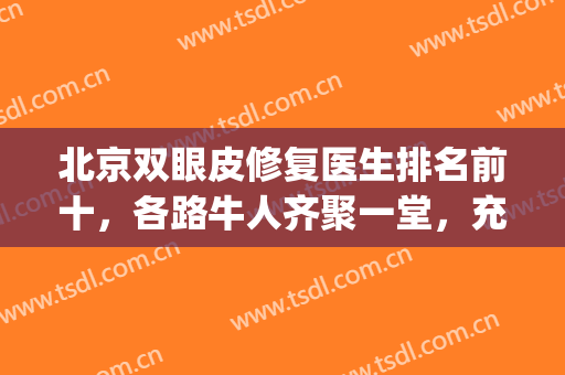北京双眼皮修复医生排名前十，各路牛人齐聚一堂，充分展现其优势！(北京双眼皮修复比较好的医生谁的价格便宜点)