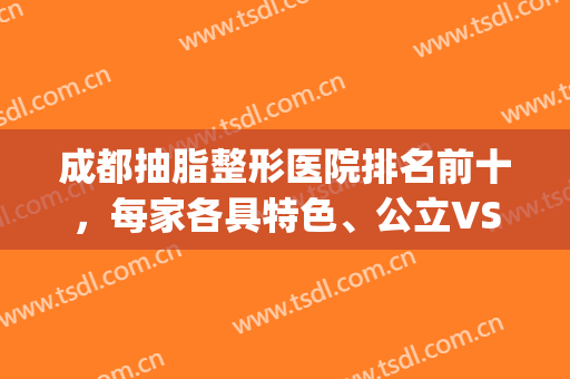 成都抽脂整形医院排名前十，每家各具特色、公立VS私立、十强机构等！(成都抽脂比较好的医院)