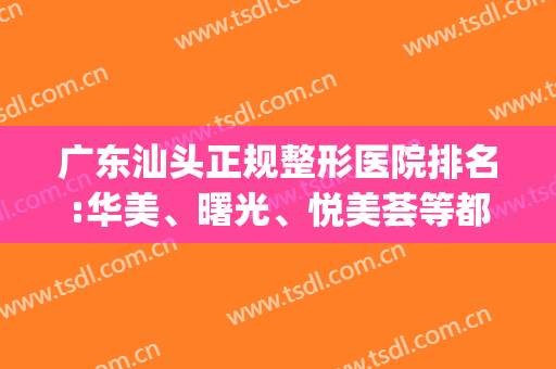 广东汕头正规整形医院排名:华美、曙光、悦美荟等都在榜！快来看！(汕头美容整形医院排名)
