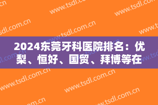 2024东莞牙科医院排名：优梨、恒好、国贸、拜博等在榜！这些医院技术实力强