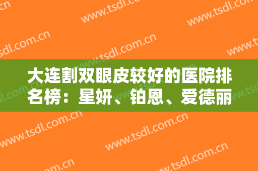 大连割双眼皮较好的医院排名榜：星妍、铂恩、爱德丽格、星范上榜！一起来看！