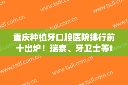 重庆种植牙口腔医院排行前十出炉！瑞泰、牙卫士等top10哪个价格更香?(重庆口腔医院种植牙哪位医生好)
