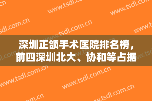深圳正颌手术医院排名榜，前四深圳北大、协和等占据前一前二，价格可查！