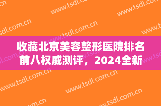 收藏北京美容整形医院排名前八权威测评，2024全新医美指南来咯~(北京医美整形哪家好)