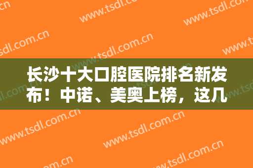 长沙十大口腔医院排名新发布！中诺、美奥上榜，这几家种植牙技术很专业