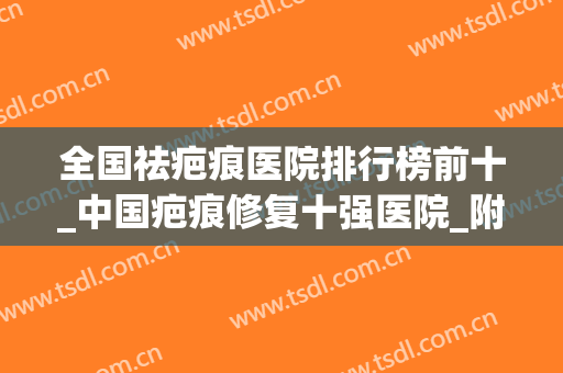 全国祛疤痕医院排行榜前十_中国疤痕修复十强医院_附八大处、九院价目表