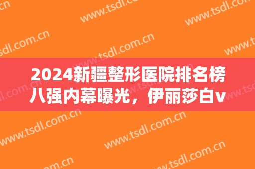 2024新疆整形医院排名榜八强内幕曝光，伊丽莎白vs华美|口碑指南来咯~