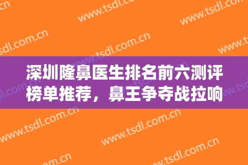 深圳隆鼻医生排名前六测评榜单推荐，鼻王争夺战拉响，谁才是赢家？(深圳鼻整形医生排名)