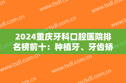 2024重庆牙科口腔医院排名榜前十：种植牙、牙齿矫正等谁家更有话语权？