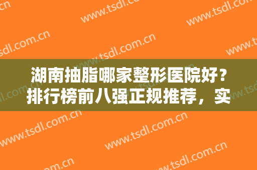 湖南抽脂哪家整形医院好？排行榜前八强正规推荐，实力口碑兼具，放心选