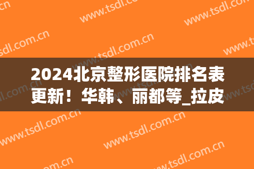 2024北京整形医院排名表更新！华韩、丽都等_拉皮除皱案例出炉！(北京三甲整形美容医院排名表)
