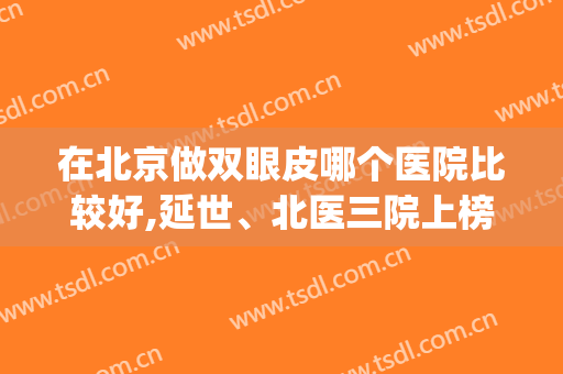 在北京做双眼皮哪个医院比较好,延世、北医三院上榜任你选(北京三甲医院双眼皮哪家做的最好)