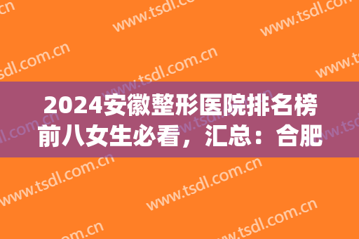2024安徽整形医院排名榜前八女生必看，汇总：合肥、芜湖、安庆热门医美(安徽排名前十的大型整形医院)