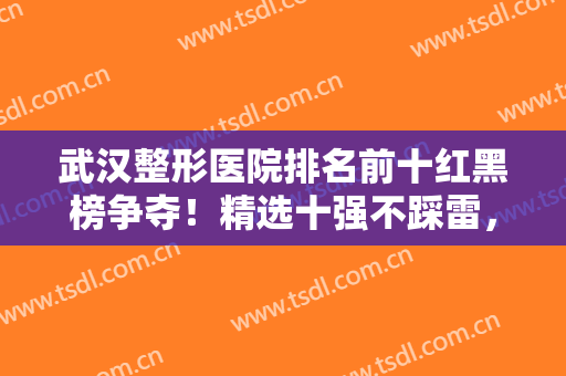 武汉整形医院排名前十红黑榜争夺！精选十强不踩雷，擅长项目各不一样！