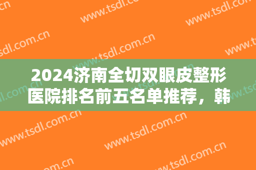2024济南全切双眼皮整形医院排名前五名单推荐，韩氏第三，伊美尔雄踞榜一