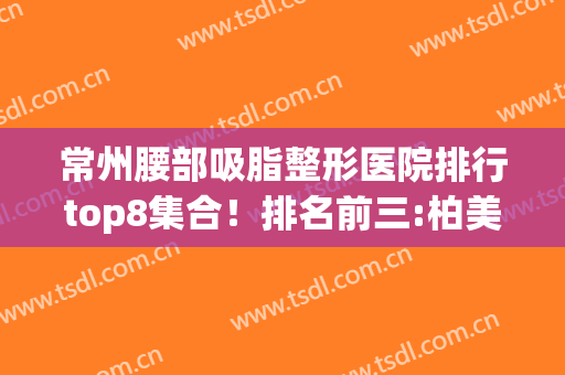 常州腰部吸脂整形医院排行top8集合！排名前三:柏美、友谊、美纪(常州最好的美容整形医院)