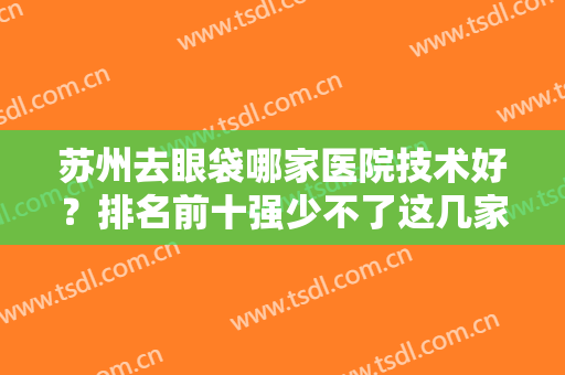 苏州去眼袋哪家医院技术好？排名前十强少不了这几家！对比各院技术和风格！