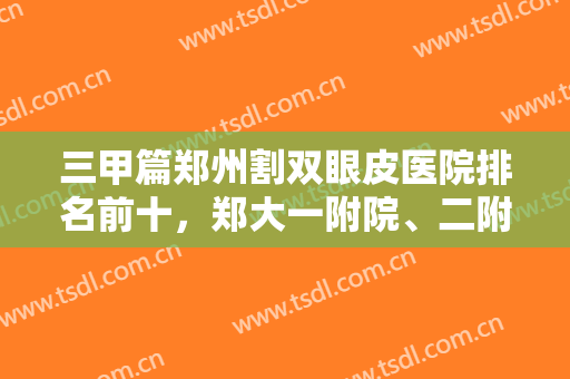 三甲篇郑州割双眼皮医院排名前十，郑大一附院、二附院、五附院等排前几？