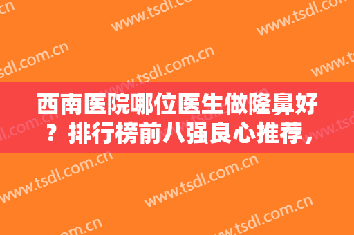 西南医院哪位医生做隆鼻好？排行榜前八强良心推荐，实力口碑无一不厉害