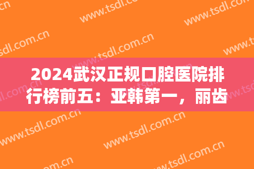 2024武汉正规口腔医院排行榜前五：亚韩第一，丽齿第二！(武汉的口腔医院排名)