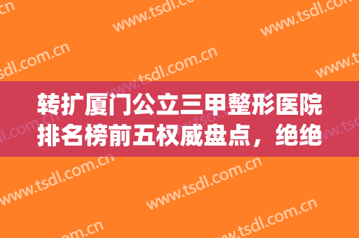 转扩厦门公立三甲整形医院排名榜前五权威盘点，绝绝绝！不看血亏！(厦门三甲医院有名的整形医生)