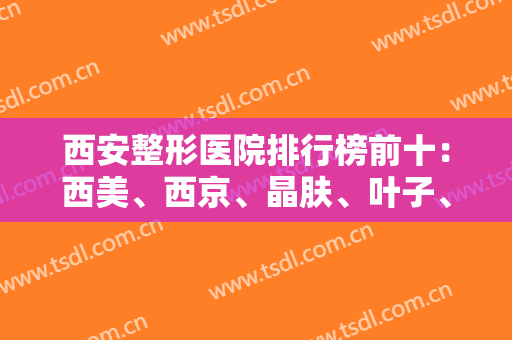 西安整形医院排行榜前十：西美、西京、晶肤、叶子、画美！这些医院都很不错哦！