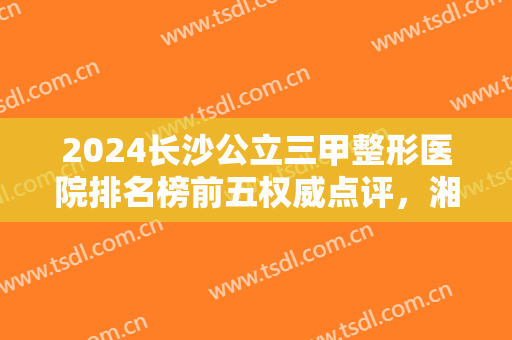 2024长沙公立三甲整形医院排名榜前五权威点评，湘雅锁定榜首，不要错过！