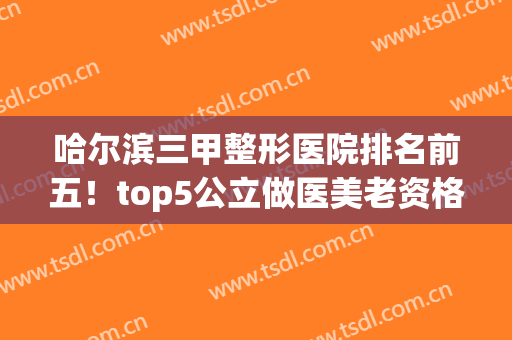 哈尔滨三甲整形医院排名前五！top5公立做医美老资格老资历！安心选~(哈尔滨有名的整形医院排名)