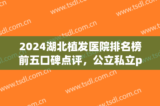 2024湖北植发医院排名榜前五口碑点评，公立私立pk！价格表都附上了(武汉植发最好的医院)