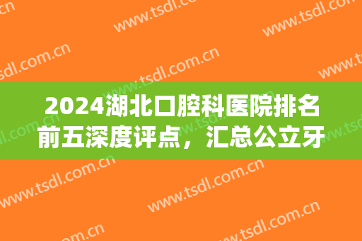 2024湖北口腔科医院排名前五深度评点，汇总公立牙科（附整牙价格表）(湖北口腔专科医院排名)