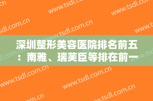 深圳整形美容医院排名前五：南雅、瑞芙臣等排在前一前二，价格清单紧跟！