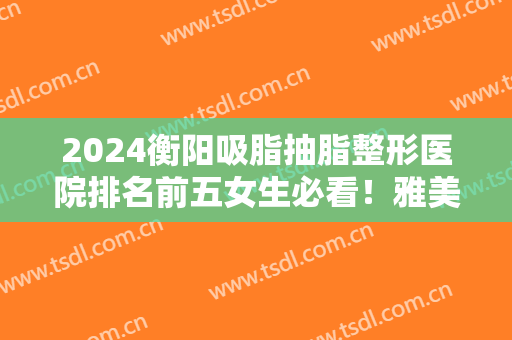 2024衡阳吸脂抽脂整形医院排名前五女生必看！雅美、曹家真真不容错过！