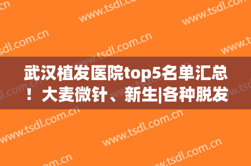 武汉植发医院top5名单汇总！大麦微针、新生|各种脱发治疗都拿捏到位(武汉专业植发医疗机构)