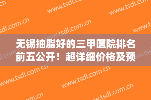无锡抽脂好的三甲医院排名前五公开！超详细价格及预约攻略戳我get(无锡抽脂去哪里)