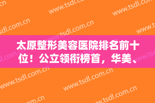 太原整形美容医院排名前十位！公立领衔榜首，华美、时光低调入围医美top10