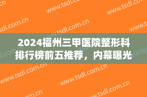 2024福州三甲医院整形科排行榜前五推荐，内幕曝光：一定看到较后！(福州医疗整形排名)