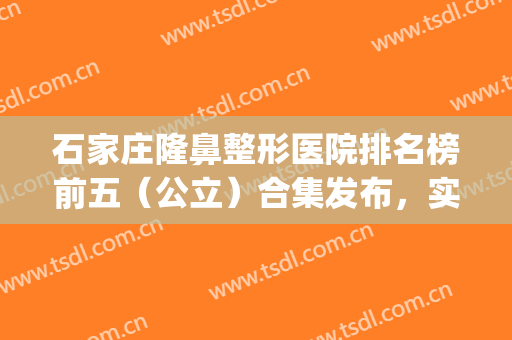 石家庄隆鼻整形医院排名榜前五（公立）合集发布，实力、口碑点评如下(石家庄隆鼻医院)