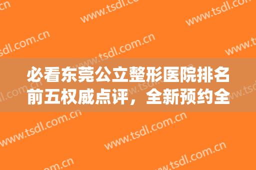 必看东莞公立整形医院排名前五权威点评，全新预约全流程，超详细！(东莞公立的整形医院)