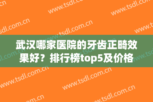 武汉哪家医院的牙齿正畸效果好？排行榜top5及价格表！整牙你必知晓！(武汉哪家医院做牙齿矫正好)
