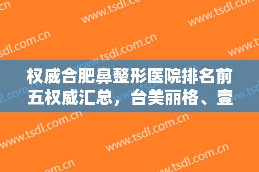 权威合肥鼻整形医院排名前五权威汇总，台美丽格、壹加壹入围美呗严选