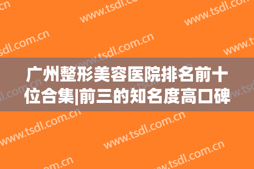 广州整形美容医院排名前十位合集|前三的知名度高口碑好|实力解析医美top10