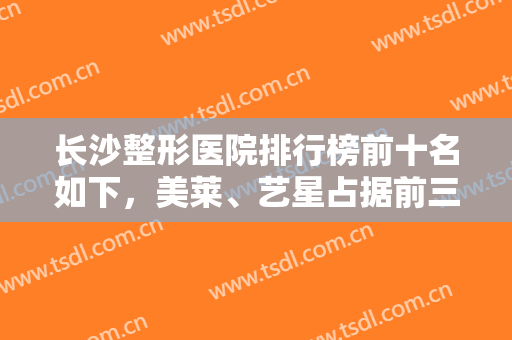 长沙整形医院排行榜前十名如下，美莱、艺星占据前三，医美10强谁更厉害？