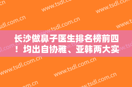 长沙做鼻子医生排名榜前四！均出自协雅、亚韩两大实力机构！价格在这