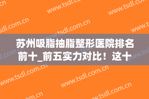 苏州吸脂抽脂整形医院排名前十_前五实力对比！这十家经验多技术过关