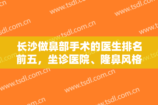 长沙做鼻部手术的医生排名前五，坐诊医院、隆鼻风格、价格清单全透明看了不后悔！