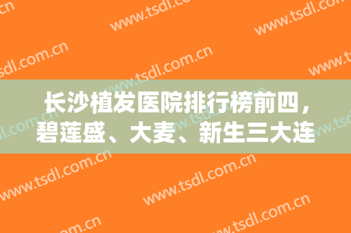 长沙植发医院排行榜前四，碧莲盛、大麦、新生三大连锁上榜，冲刺前三！(长沙正规植发医院排名)