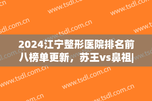 2024江宁整形医院排名前八榜单更新，苏王vs鼻祖|综合实力锁定前三(南京江宁美容医院排名)
